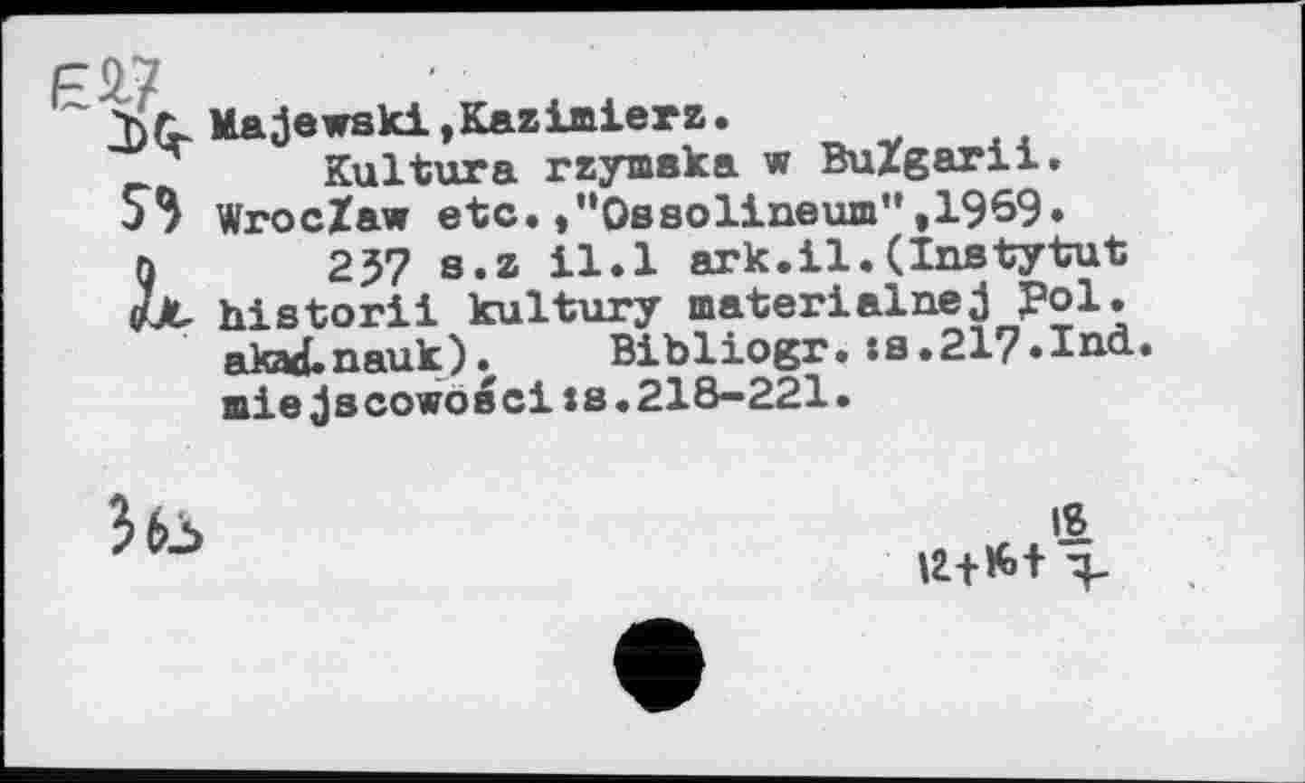 ﻿Majewski,Kazimierz.
_	Kultura rzymaka w BuZgarii.
S3 WrocZaw etc.»“Ossolineum”,1969» q	237 s.z il.l ark.il.(Instytut
out- historii kultury materialnej J?ol.
akad.nauk). Bibliogr. :s.217.Ind. miejscowoscixs.218—221.

4 U+K»+